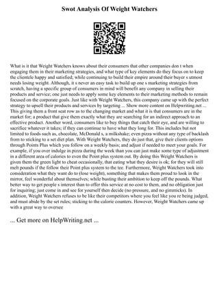 Swot Analysis Of Weight Watchers
What is it that Weight Watchers knows about their consumers that other companies don t when
engaging them in their marketing strategies, and what type of key elements do they focus on to keep
the clientele happy and satisfied; while continuing to build their empire around their buyer s utmost
needs losing weight. Although, it s never an easy task to build up one s marketing strategies from
scratch, having a specific group of consumers in mind will benefit any company in selling their
products and service; one just needs to apply some key elements to their marketing methods to remain
focused on the corporate goals. Just like with Weight Watchers, this company came up with the perfect
strategy to upsell their products and services by targeting ... Show more content on Helpwriting.net ...
This giving them a front seat row as to the changing market and what it is that consumers are in the
market for; a product that give them exactly what they are searching for an indirect approach to an
effective product. Another word, consumers like to buy things that catch their eye, and are willing to
sacrifice whatever it takes; if they can continue to have what they long for. This includes but not
limited to foods such as, chocolate, McDonald s, a milkshake; even pizza without any type of backlash
from to sticking to a set diet plan. With Weight Watchers, they do just that, give their clients options
through Points Plus which you follow on a weekly basis; and adjust if needed to meet your goals. For
example, if you over indulge in pizza during the week than you can just make some type of adjustment
in a different area of calories to even the Point plus system out. By doing this Weight Watchers is
given them the green light to cheat occasionally, that eating what they desire is ok; for they will still
melt pounds if the follow their Point plus system to the tee. Furthermore, Weight Watchers took into
consideration what they want do to (lose weight), something that makes them proud to look in the
mirror, feel wonderful about themselves; while busting their ambition to keep off the pounds. What
better way to get people s interest than to offer this service at no cost to them, and no obligation just
for inquiring; just come in and see for yourself then decide (no pressure, and no gimmicks). In
addition, Weight Watchers refuses to be like their competitors where you feel like you re being judged,
and must abide by the set rules; sticking to the calorie counters. However, Weight Watchers came up
with a great way to oversee
... Get more on HelpWriting.net ...
 