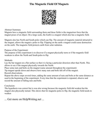 The Magnetic Field Of Magnets
Abstract Summary
Magnets have a magnetic field surrounding them and these fields is the magnetism force that the
magnet poses of an object. On a large scale, the Earth is a magnet which also has a magnetic field.
Magnets also has North and South poles which can flip. The amount of magnetic material attracted to
the magnet, allows the magnet s poles to flip. Flipping on the earth s magnet could cause destruction
on the earth. The magnetic field protects earth from solar radiation.
Purpose of the Experiment:
The purpose of this experiment is to discover if a magnet physically turns or if the magnetic field
weakens to allow the North and South poles to flip.
Methods:
Lay the bar magnet on a flat surface so that it is facing a particular direction other than North. This
allows to see if the magnet physically towards the North.
Place some nuts and bolts on the magnet (same amount throughout the experiment)
Tip magnet upside down and observe how many nuts and bolts fall off of the magnet.
Record observations.
Repeat the above steps several times, adding the same amount of nuts and bolts at the same distance as
used in the beginning of the experiment. Every time that the experiment is repeated, observe and
record the amount of falling nuts and bolts
Conclusion:
The hypothesis was correct but is was also wrong because the magnetic field did weaken but the
magnet also physically turned. This shows that for magnetic poles to flip, the magnetic field needs to
weaken
... Get more on HelpWriting.net ...
 