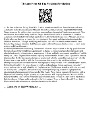 The American Of The Mexican Revolution
At the time before and during World War II white Americans considered themselves the only true
Americans. In the 1900s during the Mexican Revolution, many Mexicans migrated to the United
States, to escape the violence that came from a national uprising against Mexico s government. After
the Mexican Revolution, many Mexicans fought for the United States in World War II. Mexican
American patriotism helped to soften racist attitudes. Hector Perez Garcia was a Mexican American
Rights advocate, looking to change the poor treatment, disrespect, and discrimination directed at
Mexican Americans. Through modifying policies and laws with the American Government Issue
Forum, they changed treatment that Mexicans receive. Hector Garcia s childhood was ... Show more
content on Helpwriting.net ...
Eventually the Garcia s trailed away from manual labor and began to work in the dry goods business.
In many states of the United States, particularly in Texas, Mexican Americans faced prejudice and
discrimination daily. Although there was constant violence and judgement casted upon himself and his
family Dr. Garcia s fight for survival and equality stood unshaken. Hector Garcia s youth was a lesson
(Sanchez Part 2). Dr. Garcia not only learned academically, but he learned through everyday life. He
learned how to cope and live with the discrimination that would persist into his adulthood.
During his educational career Dr. Garcia, was exposed to many different views of the Hispanic people.
In the strive to achieve his goals, Garcia pressed on and graduated from a segregated elementary
school and was told in high school by his English teacher, No Mexican American will ever [receive]
an A in my class (Yzaguirre). He continuously challenged inequality, in spite of segregation and
discrimination being constant in his everyday life. Hector Perez Garcia graduated high school with a
high academic standing despite growing up in poverty and with language barriers. Not once did he
believe those that said Mexican Americans could not thrive and succeed in a new world. He attended
Edinburg Junior College, and transferred to the University of Texas at Austin (Rozeff, Texas State).
Hector Garcia s broad education contributed to the way he solved
... Get more on HelpWriting.net ...
 