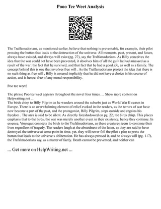 Pooo Tee Weet Analysis
The Tralfamadorians, as mentioned earlier, believe that nothing is preventable, for example, their pilot
pressing the button that leads to the destruction of the universe. All moments, past, present, and future,
always have existed, and always will exist (pg. 27), say the Tralfamadorians. As Billy conceives the
idea that the war could not have been prevented, it absolves him of all the guilt he had amassed as a
result of the war: the fact that he survived, and that fact that he had a good job, as well as a family. The
concept behind this is one that involves free will . As the Tralfamadorians project the idea that there is
no such thing as free will , Billy is assured implicitly that he did not have a choice in his course of
action, and is hence, free of any moral responsibility.
Poo tee weet?
The phrase Poo tee weet appears throughout the novel four times. ... Show more content on
Helpwriting.net ...
The birds chirp to Billy Pilgrim as he wanders around the suburbs just as World War II ceases in
Europe. There is an overwhelming element of relief evoked in the readers, as the terrors of war have
now become a part of the past, and the protagonist, Billy Pilgrim, steps outside and regains his
freedom . The area is said to be silent. As directly foreshadowed on pg. 22, the birds chirp. This places
emphasis that to the birds, the war was merely another event in their existence, hence they continue. In
essence, Vonnegut connects the birds to the Trafalmadorians, as these creatures seem to continue their
lives regardless of tragedy. The readers laugh at the absurdness of the latter, as they are said to have
destroyed the universe at some point in time, yet, they will never foil the pilot s plan to press the
button that leads to the universe s obliteration. He has always pressed it, and he always will (pg. 117),
the Trafalmadorians say, as a matter of factly. Death cannot be prevented, and neither can
... Get more on HelpWriting.net ...
 