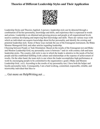 Theories of Different Leadership Styles and Their Application
Leadership Styles and Theories Applied: A person s leadership style can be detected through a
combination of his/her personality, knowledge and skills, and experience that is expressed in words
and actions. Leadership is an obtained and growing process and people at all organizational levels
need to continue developing and improving their knowledge and skills. There are various ways with
which an individual can acquire knowledge about his/her personality and identify the existing and
potential leadership style. Some of these ways include the use of the Enneagram instrument, the Blake
Mouton Managerial Grid, and other articles regarding leadership.
Choosing between People or Task Orientation: Based on the results of the Enneagram test and Blake
and Mouton Leadership Grid, my personality score is between 7 and six with country club and team
leadership styles. The country club style is one in which the leader is attentive to the needs of his/her
people and has established fulfilling work culture and relationships at the expense of achievement of
results. On the other hand, the team style is one where the leader accomplishes high performance at
work by encouraging people to be committed to the organization s goals ( Blake and Mouton
Leadership Grid , n.d.). According to the results of my personality test, I have both the helper and
loyalty personality traits. Consequently, I am a hard working, committed, responsible, reliable, and
trustworthy individual that likes to
... Get more on HelpWriting.net ...
 