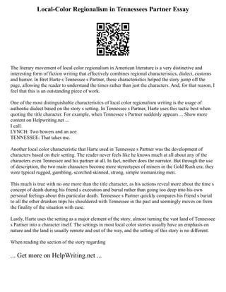 Local-Color Regionalism in Tennessees Partner Essay
The literary movement of local color regionalism in American literature is a very distinctive and
interesting form of fiction writing that effectively combines regional characteristics, dialect, customs
and humor. In Bret Harte s Tennessee s Partner, these characteristics helped the story jump off the
page, allowing the reader to understand the times rather than just the characters. And, for that reason, I
feel that this is an outstanding piece of work.
One of the most distinguishable characteristics of local color regionalism writing is the usage of
authentic dialect based on the story s setting. In Tennessee s Partner, Harte uses this tactic best when
quoting the title character. For example, when Tennessee s Partner suddenly appears ... Show more
content on Helpwriting.net ...
I call.
LYNCH: Two bowers and an ace.
TENNESSEE: That takes me.
Another local color characteristic that Harte used in Tennessee s Partner was the development of
characters based on their setting. The reader never feels like he knows much at all about any of the
characters even Tennessee and his partner at all. In fact, neither does the narrator. But through the use
of description, the two main characters become more stereotypes of miners in the Gold Rush era; they
were typical rugged, gambling, scorched skinned, strong, simple womanizing men.
This much is true with no one more than the title character, as his actions reveal more about the time s
concept of death during his friend s execution and burial rather than going too deep into his own
personal feelings about this particular death. Tennessee s Partner quickly compares his friend s burial
to all the other drunken trips his shouldered with Tennessee in the past and seemingly moves on from
the finality of the situation with ease.
Lastly, Harte uses the setting as a major element of the story, almost turning the vast land of Tennessee
s Partner into a character itself. The settings in most local color stories usually have an emphasis on
nature and the land is usually remote and out of the way, and the setting of this story is no different.
When reading the section of the story regarding
... Get more on HelpWriting.net ...
 