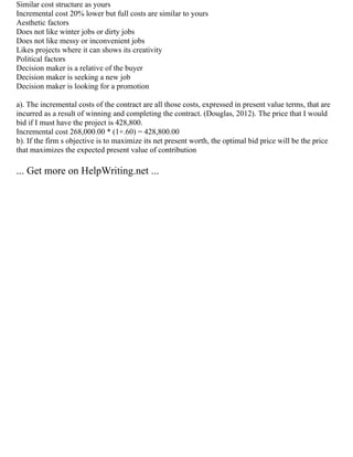 Similar cost structure as yours
Incremental cost 20% lower but full costs are similar to yours
Aesthetic factors
Does not like winter jobs or dirty jobs
Does not like messy or inconvenient jobs
Likes projects where it can shows its creativity
Political factors
Decision maker is a relative of the buyer
Decision maker is seeking a new job
Decision maker is looking for a promotion
a). The incremental costs of the contract are all those costs, expressed in present value terms, that are
incurred as a result of winning and completing the contract. (Douglas, 2012). The price that I would
bid if I must have the project is 428,800.
Incremental cost 268,000.00 * (1+.60) = 428,800.00
b). If the firm s objective is to maximize its net present worth, the optimal bid price will be the price
that maximizes the expected present value of contribution
... Get more on HelpWriting.net ...
 