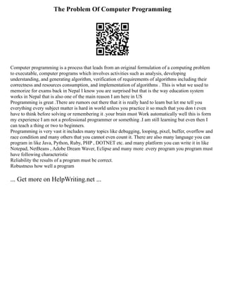 The Problem Of Computer Programming
Computer programming is a process that leads from an original formulation of a computing problem
to executable, computer programs which involves activities such as analysis, developing
understanding, and generating algorithm, verification of requirements of algorithms including their
correctness and resources consumption, and implementation of algorithms . This is what we used to
memorize for exams back in Nepal I know you are surprised but that is the way education system
works in Nepal that is also one of the main reason I am here in US
Programming is great .There are rumors out there that it is really hard to learn but let me tell you
everything every subject matter is hard in world unless you practice it so much that you don t even
have to think before solving or remembering it .your brain must Work automatically well this is form
my experience I am not a professional programmer or something .I am still learning but even then I
can teach a thing or two to beginners.
Programming is very vast it includes many topics like debugging, looping, pixel, buffer, overflow and
race condition and many others that you cannot even count it. There are also many language you can
program in like Java, Python, Ruby, PHP , DOTNET etc. and many platform you can write it in like
Notepad, NetBeans , Adobe Dream Waver, Eclipse and many more .every program you program must
have following characteristic
Reliability the results of a program must be correct.
Robustness how well a program
... Get more on HelpWriting.net ...
 