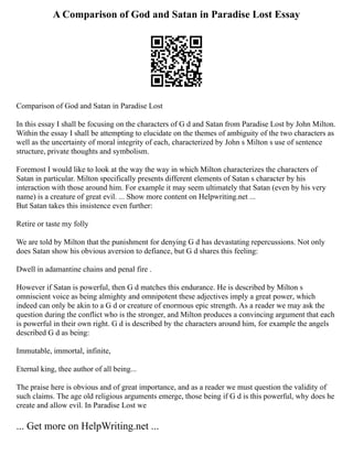 A Comparison of God and Satan in Paradise Lost Essay
Comparison of God and Satan in Paradise Lost
In this essay I shall be focusing on the characters of G d and Satan from Paradise Lost by John Milton.
Within the essay I shall be attempting to elucidate on the themes of ambiguity of the two characters as
well as the uncertainty of moral integrity of each, characterized by John s Milton s use of sentence
structure, private thoughts and symbolism.
Foremost I would like to look at the way the way in which Milton characterizes the characters of
Satan in particular. Milton specifically presents different elements of Satan s character by his
interaction with those around him. For example it may seem ultimately that Satan (even by his very
name) is a creature of great evil. ... Show more content on Helpwriting.net ...
But Satan takes this insistence even further:
Retire or taste my folly
We are told by Milton that the punishment for denying G d has devastating repercussions. Not only
does Satan show his obvious aversion to defiance, but G d shares this feeling:
Dwell in adamantine chains and penal fire .
However if Satan is powerful, then G d matches this endurance. He is described by Milton s
omniscient voice as being almighty and omnipotent these adjectives imply a great power, which
indeed can only be akin to a G d or creature of enormous epic strength. As a reader we may ask the
question during the conflict who is the stronger, and Milton produces a convincing argument that each
is powerful in their own right. G d is described by the characters around him, for example the angels
described G d as being:
Immutable, immortal, infinite,
Eternal king, thee author of all being...
The praise here is obvious and of great importance, and as a reader we must question the validity of
such claims. The age old religious arguments emerge, those being if G d is this powerful, why does he
create and allow evil. In Paradise Lost we
... Get more on HelpWriting.net ...
 