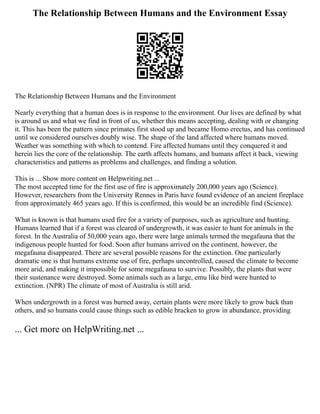 The Relationship Between Humans and the Environment Essay
The Relationship Between Humans and the Environment
Nearly everything that a human does is in response to the environment. Our lives are defined by what
is around us and what we find in front of us, whether this means accepting, dealing with or changing
it. This has been the pattern since primates first stood up and became Homo erectus, and has continued
until we considered ourselves doubly wise. The shape of the land affected where humans moved.
Weather was something with which to contend. Fire affected humans until they conquered it and
herein lies the core of the relationship. The earth affects humans, and humans affect it back, viewing
characteristics and patterns as problems and challenges, and finding a solution.
This is ... Show more content on Helpwriting.net ...
The most accepted time for the first use of fire is approximately 200,000 years ago (Science).
However, researchers from the University Rennes in Paris have found evidence of an ancient fireplace
from approximately 465 years ago. If this is confirmed, this would be an incredible find (Science).
What is known is that humans used fire for a variety of purposes, such as agriculture and hunting.
Humans learned that if a forest was cleared of undergrowth, it was easier to hunt for animals in the
forest. In the Australia of 50,000 years ago, there were large animals termed the megafauna that the
indigenous people hunted for food. Soon after humans arrived on the continent, however, the
megafauna disappeared. There are several possible reasons for the extinction. One particularly
dramatic one is that humans extreme use of fire, perhaps uncontrolled, caused the climate to become
more arid, and making it impossible for some megafauna to survive. Possibly, the plants that were
their sustenance were destroyed. Some animals such as a large, emu like bird were hunted to
extinction. (NPR) The climate of most of Australia is still arid.
When undergrowth in a forest was burned away, certain plants were more likely to grow back than
others, and so humans could cause things such as edible bracken to grow in abundance, providing
... Get more on HelpWriting.net ...
 