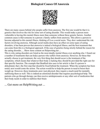 Biological Causes Of Anorexia
There are many causes behind why people suffer from anorexia. The first one would be that it is
genetics that involves the risk for some sort of eating disorder. This would make a person more
vulnerable to having this mental illness more than someone without these genetic factors. Another
common cause is that someone in a person s family suffers from anorexia. This allows a person to
become adjusted to this mental illness, thinking of it as a social norm. They don t understand the risk
factors involving anorexia. Although social media does have an effect on some types of eating
disorders, it has been proven that anorexia is indeed a biological illness, and the best treatment that
can come from this is a biological approach. If the case of genetics being strictly behind the reason for
the eating disorder, ... Show more content on Helpwriting.net ...
This is why eating disorders are listed as the most deadly mental illness over anything else. I found out
a number of treatments that can help a person who suffers from anorexia. However, for those that
actually choose to get treatment, the very first thing that should occur is the treatment of the
symptoms, which means that whatever their body is lacking they should be provided the right care for
that specific function. The example that Bradford also uses in her article is that if a person is
dehydrated, that s the first step that should be fixed behind the treatment. When the symptom has been
noted, next would come the action. The action would be to help the person in need to boost their
weight up. However, these treatments aren t just physical, they require a much need for mentally
stabilizing them as well. This is indeed an emotional disorder that requires psychological help. The
patients who go through therapy can then receive antidepressants or any other sort of medication that
their body needs in order to stabilize their brain
... Get more on HelpWriting.net ...
 