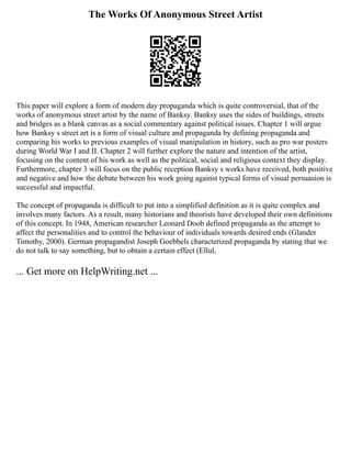 The Works Of Anonymous Street Artist
This paper will explore a form of modern day propaganda which is quite controversial, that of the
works of anonymous street artist by the name of Banksy. Banksy uses the sides of buildings, streets
and bridges as a blank canvas as a social commentary against political issues. Chapter 1 will argue
how Banksy s street art is a form of visual culture and propaganda by defining propaganda and
comparing his works to previous examples of visual manipulation in history, such as pro war posters
during World War I and II. Chapter 2 will further explore the nature and intention of the artist,
focusing on the content of his work as well as the political, social and religious context they display.
Furthermore, chapter 3 will focus on the public reception Banksy s works have received, both positive
and negative and how the debate between his work going against typical forms of visual persuasion is
successful and impactful.
The concept of propaganda is difficult to put into a simplified definition as it is quite complex and
involves many factors. As a result, many historians and theorists have developed their own definitions
of this concept. In 1948, American researcher Leonard Doob defined propaganda as the attempt to
affect the personalities and to control the behaviour of individuals towards desired ends (Glander
Timothy, 2000). German propagandist Joseph Goebbels characterized propaganda by stating that we
do not talk to say something, but to obtain a certain effect (Ellul,
... Get more on HelpWriting.net ...
 