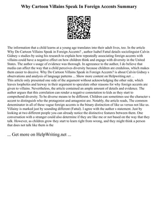 Why Cartoon Villains Speak In Foreign Accents Summary
The information that a child learns at a young age translates into their adult lives, too. In the article
Why Do Cartoon Villains Speak in Foreign Accents? , author Isabel Fattal details sociolinguist Calvin
Gidney s studies by using his research to explain how repeatedly associating foreign accents with
villains could have a negative effect on how children think and engage with diversity in the United
States. The author s usage of evidence was thorough. In agreeance to the author, I do believe that
media can affect the way that a child perceives diversity because children are credulous, which makes
them easier to deceive. Why Do Cartoon Villains Speak in Foreign Accents? is about Calvin Gidney s
observations and analysis of language patterns ... Show more content on Helpwriting.net ...
This article only presented one side of the argument without acknowledging the other side, which
leaves loopholes and leeway in their argument to speculate other reasons for why foreign accents are
given to villains. Nevertheless, the article contained an ample amount of details and evidence. The
author argues that this correlation can render a negative connotation to kids as they start to
comprehend diversity. To be diverse means to be different. Children can sometimes use the character s
accent to distinguish who the protagonist and antagonist are. Notably, the article reads, The common
denominator in all of these vague foreign accents is the binary distinction of like us versus not like us.
Villainy is marked just by sounding different (Fattal). I agree with the author s statement. Just by
looking at two different people you can already notice the distinctive features between them. One
conversation with a stranger could also determine if they are like me or not based on the way that they
talk. However, as children grow they start to learn right from wrong, and they might think a person
that does not talk like them is the
... Get more on HelpWriting.net ...
 