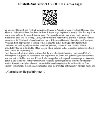 Elizabeth And Fredrick Use Of Ethos Pathos Logos
Various way Elizabeth and Fredrick use pathos. Discuss In Aristotle s book of collected lectures titled
Rhetoric , Aristotle declares that there are three different ways to persuade a reader. The first way is to
appeal to an audience by logical facts or logos. The second way is to appeal to a reader by using
mortality or ethos into the writing. Lastly, Aristotle claims that you need emotion or ethos to persuade
an audience. In Elizabeth I s Speech to the troops at Tillbury and Frederick Douglass the Church and
Prejudice: Both apply pathos in their speeches in order to gather their supporters behind them.
Elizabeth I s speech highlights multiple emotions, primarily confidence and courage. This is
immediately known in the middle of her speech, where she uses pathos to gain her audiences ... Show
more content on Helpwriting.net ...
Even though multiple individuals believed that she was illegitimate by many Europeans (Colvin).
Although the Europeans did not feel she was illegitimate: Elizabeth uses pathos to gain her followers
trust and trail behind her into war. Elizabeth also uses pathos in her speech to encourage her troops to
gather as one as she will be the one to reward, judge and be their general as someone invades their
borders. Frederick Douglass also used pathos in his speech to persuade the audience in his favor,
similarly to Elizabeth, though Frederick touched upon his prejudice and inequality between blacks and
... Get more on HelpWriting.net ...
 