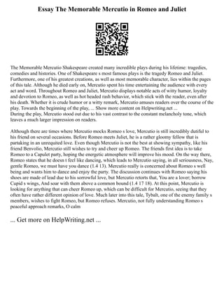 Essay The Memorable Mercutio in Romeo and Juliet
The Memorable Mercutio Shakespeare created many incredible plays during his lifetime: tragedies,
comedies and histories. One of Shakespeare s most famous plays is the tragedy Romeo and Juliet.
Furthermore, one of his greatest creations, as well as most memorable character, lies within the pages
of this tale. Although he died early on, Mercutio spent his time entertaining the audience with every
act and word. Throughout Romeo and Juliet, Mercutio displays notable acts of witty humor, loyalty
and devotion to Romeo, as well as hot headed rash behavior, which stick with the reader, even after
his death. Whether it is crude humor or a witty remark, Mercutio amuses readers over the course of the
play. Towards the beginning of the play, ... Show more content on Helpwriting.net ...
During the play, Mercutio stood out due to his vast contrast to the constant melancholy tone, which
leaves a much larger impression on readers.
Although there are times where Mercutio mocks Romeo s love, Mercutio is still incredibly dutiful to
his friend on several occasions. Before Romeo meets Juliet, he is a rather gloomy fellow that is
partaking in an unrequited love. Even though Mercutio is not the best at showing sympathy, like his
friend Benvolio, Mercutio still wishes to try and cheer up Romeo. The friends first idea is to take
Romeo to a Capulet party, hoping the energetic atmosphere will improve his mood. On the way there,
Romeo states that he doesn t feel like dancing, which leads to Mercutio saying, in all seriousness, Nay,
gentle Romeo, we must have you dance (1.4 13). Mercutio really is concerned about Romeo s well
being and wants him to dance and enjoy the party. The discussion continues with Romeo saying his
shoes are made of lead due to his sorrowful love, but Mercutio retorts that, You are a lover; borrow
Cupid s wings, And soar with them above a common bound (1.4 17 18). At this point, Mercutio is
looking for anything that can cheer Romeo up, which can be difficult for Mercutio, seeing that they
often have rather different opinion of love. Much later into this tale, Tybalt, one of the enemy family s
members, wishes to fight Romeo, but Romeo refuses. Mercutio, not fully understanding Romeo s
peaceful approach remarks, O calm
... Get more on HelpWriting.net ...
 