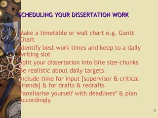 SCHEDULING YOUR DISSERTATION WORKSCHEDULING YOUR DISSERTATION WORK
 Make a timetable or wall chart e.g. Gantt
Chart
 Identify best work times and keep to a daily
writing slot
 Split your dissertation into bite size-chunks
 Be realistic about daily targets
 Include time for input [supervisor & critical
friends] & for drafts & redrafts
 Familiarise yourself with deadlines* & plan
accordingly
11
 