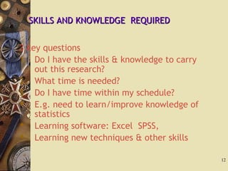 3 key questions
1. Do I have the skills & knowledge to carry
out this research?
2. What time is needed?
3. Do I have time within my schedule?
 E.g. need to learn/improve knowledge of
statistics
 Learning software: Excel SPSS,
 Learning new techniques & other skills
12
SKILLS AND KNOWLEDGE REQUIREDSKILLS AND KNOWLEDGE REQUIRED
 