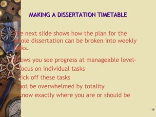 MAKING A DISSERTATION TIMETABLEMAKING A DISSERTATION TIMETABLE
The next slide shows how the plan for the
whole dissertation can be broken into weekly
tasks.
Allows you see progress at manageable level-
 focus on individual tasks
 tick off these tasks
 not be overwhelmed by totality
 know exactly where you are or should be
16
 