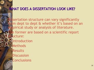 WHAT DOES A DISSERTATION LOOK LIKE?WHAT DOES A DISSERTATION LOOK LIKE?
Dissertation structure can vary significantly
from dept to dept & whether it’s based on an
empirical study or analysis of literature.
The former are based on a scientific report
structure:
 Introduction
 Methods
 Results
 Discussion
 Conclusions
18
 