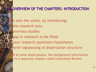 AN OVERVIEW OF THE CHAPTERS: INTRODUCTIONAN OVERVIEW OF THE CHAPTERS: INTRODUCTION
This sets the scene, by introducing:
 the research area
 previous studies
 gap in research to be filled
 your research questions/hypotheses
 brief signposting of dissertation structure
NB In some dissertations, the background information
is in a separate chapter called Literature Review
19
 
