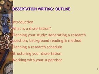 DISSERTATION WRITING: OUTLINEDISSERTATION WRITING: OUTLINE
 Introduction
 What is a dissertation?
 Planning your study: generating a research
question; background reading & method
 Planning a research schedule
 Structuring your dissertation
 Working with your supervisor
2
 