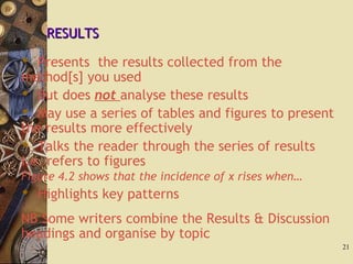 RESULTSRESULTS
 Presents the results collected from the
method[s] you used
 But does not analyse these results
 May use a series of tables and figures to present
the results more effectively
 Talks the reader through the series of results
i.e. refers to figures
Figure 4.2 shows that the incidence of x rises when…
 Highlights key patterns
NB Some writers combine the Results & Discussion
headings and organise by topic
21
 