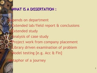 WHAT IS A DISSERTATION :WHAT IS A DISSERTATION :
Depends on department
 Extended lab/field report & conclusions
 Extended study
 Analysis of case study
 Project work from company placement
 Library driven examination of problem
 Model testing [e.g. Acc & Fin]
Metaphor of a journey
3
 