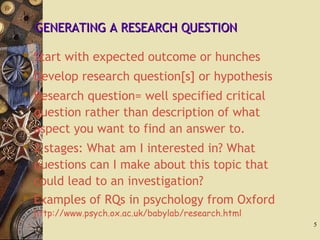 GENERATING A RESEARCH QUESTIONGENERATING A RESEARCH QUESTION
 Start with expected outcome or hunches
 Develop research question[s] or hypothesis
 Research question= well specified critical
question rather than description of what
aspect you want to find an answer to.
 2 stages: What am I interested in? What
questions can I make about this topic that
could lead to an investigation?
 Examples of RQs in psychology from Oxford
http://www.psych.ox.ac.uk/babylab/research.html
5
 