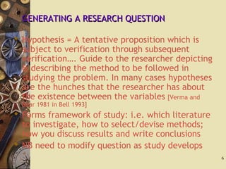 GENERATING A RESEARCH QUESTIONGENERATING A RESEARCH QUESTION
 Hypothesis = A tentative proposition which is
subject to verification through subsequent
verification…. Guide to the researcher depicting
& describing the method to be followed in
studying the problem. In many cases hypotheses
are the hunches that the researcher has about
the existence between the variables [Verma and
Bear 1981 in Bell 1993]
 Forms framework of study: i.e. which literature
to investigate, how to select/devise methods;
how you discuss results and write conclusions
 NB need to modify question as study develops
6
 