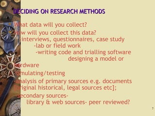 DECIDING ON RESEARCH METHODSDECIDING ON RESEARCH METHODS
 What data will you collect?
 How will you collect this data?
-interviews, questionnaires, case study
-lab or field work
-writing code and trialling software
designing a model or
hardware
-simulating/testing
-analysis of primary sources e.g. documents
[original historical, legal sources etc];
-secondary sources-
library & web sources- peer reviewed?
7
 