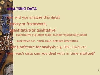 ANALYSING DATAANALYSING DATA
How will you analyse this data?
 theory or framework,
 quantitative or qualitative
quantitative e.g larger scale, number/statistically based.
qualitative e.g. small scale, detailed description
 using software for analysis e.g. SPSS, Excel etc
How much data can you deal with in time allotted?
8
 