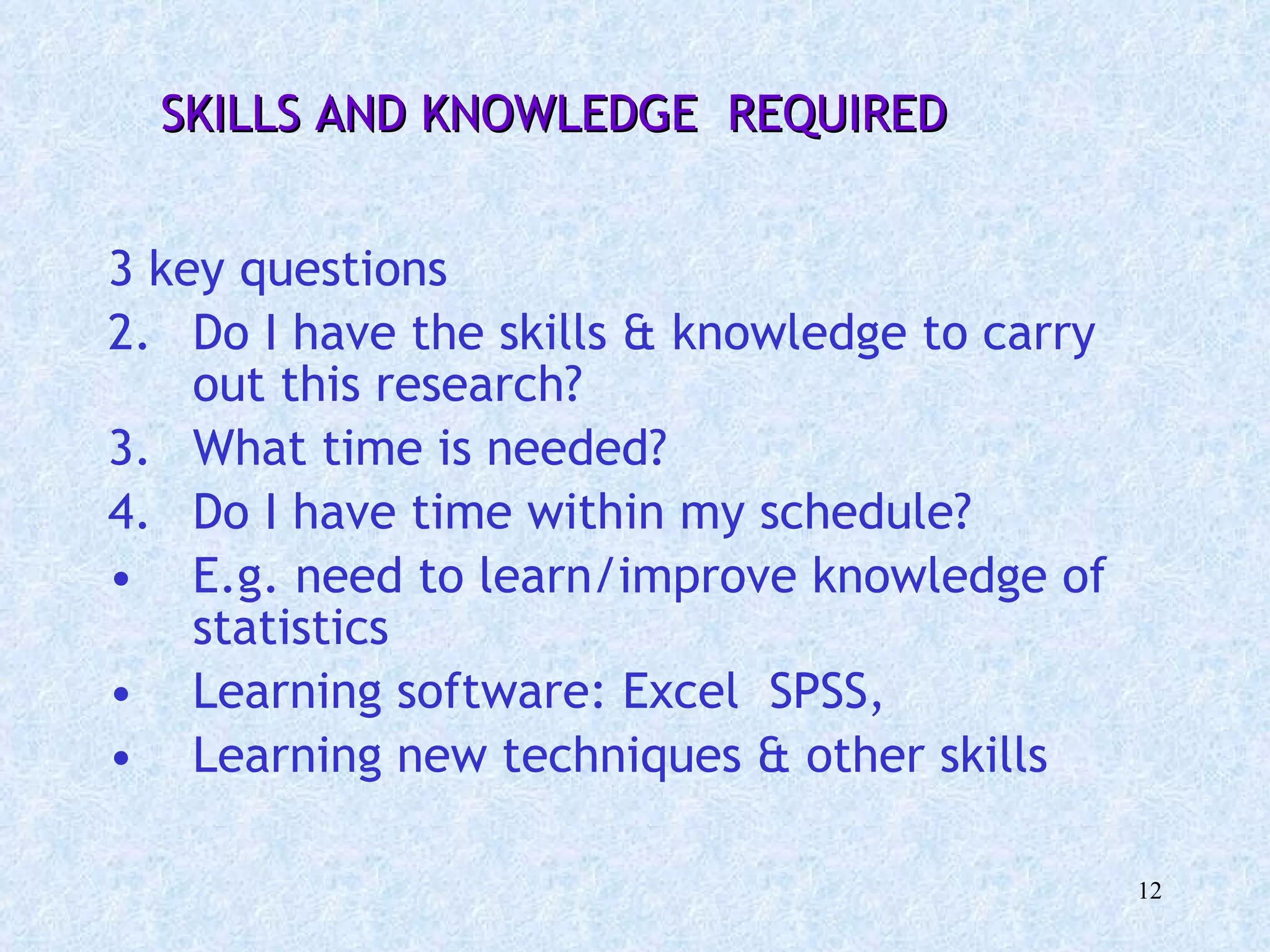 3 key questions Do I have the skills & knowledge to carry out this research? What time is needed?  Do I have time within my schedule? E.g. need to learn/improve knowledge of statistics Learning software: Excel  SPSS,  Learning new techniques & other skills SKILLS AND KNOWLEDGE  REQUIRED 