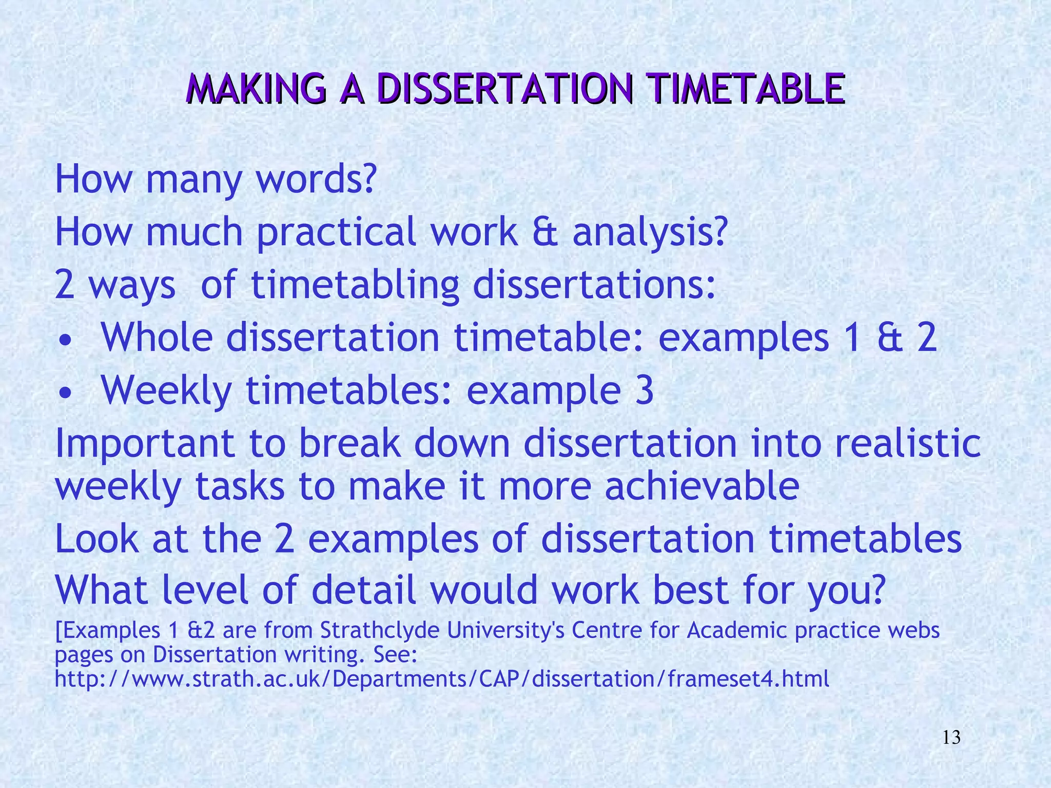 MAKING A DISSERTATION TIMETABLE   How many words?  How much practical work & analysis? 2 ways  of timetabling dissertations: Whole dissertation timetable: examples 1 & 2 Weekly timetables: example 3 Important to break down dissertation into realistic weekly tasks to make it more achievable Look at the 2 examples of dissertation timetables What level of detail would work best for you?   [Examples 1 &2 are from Strathclyde University's Centre for Academic practice webs pages on Dissertation writing. See: http://www.strath.ac.uk/Departments/CAP/dissertation/frameset4.html 