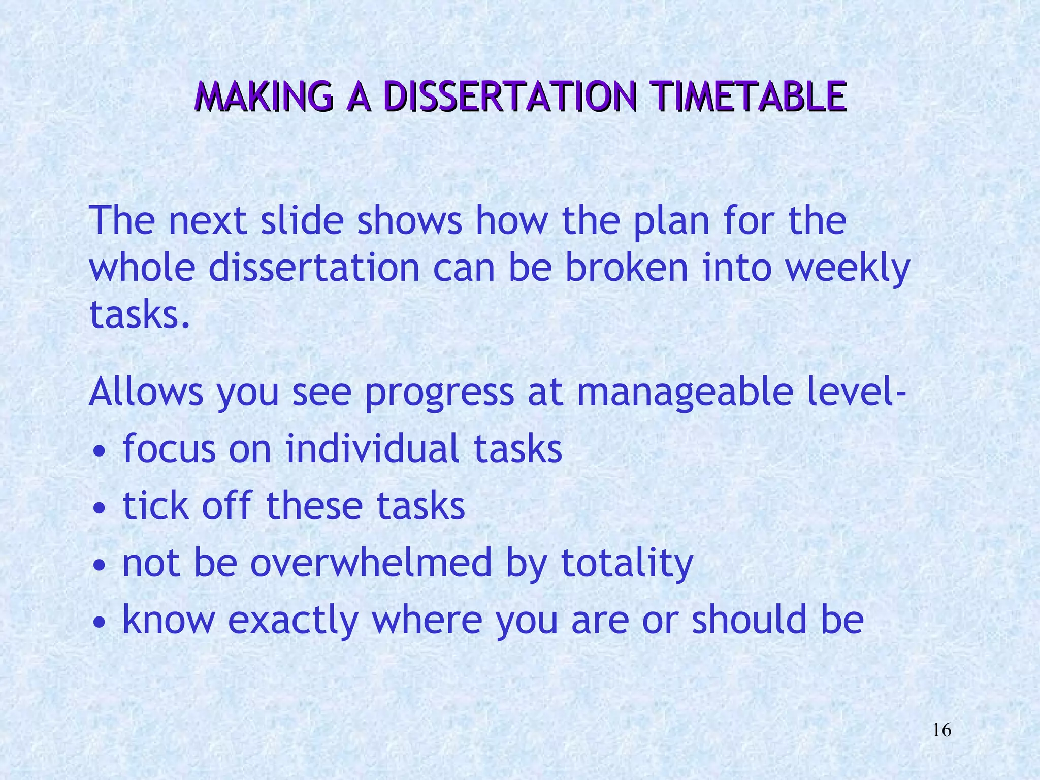 MAKING A DISSERTATION TIMETABLE   The next slide shows how the plan for the whole dissertation can be broken into weekly tasks. Allows you see progress at manageable level-  focus on individual tasks  tick off these tasks not be overwhelmed by totality know exactly where you are or should be 