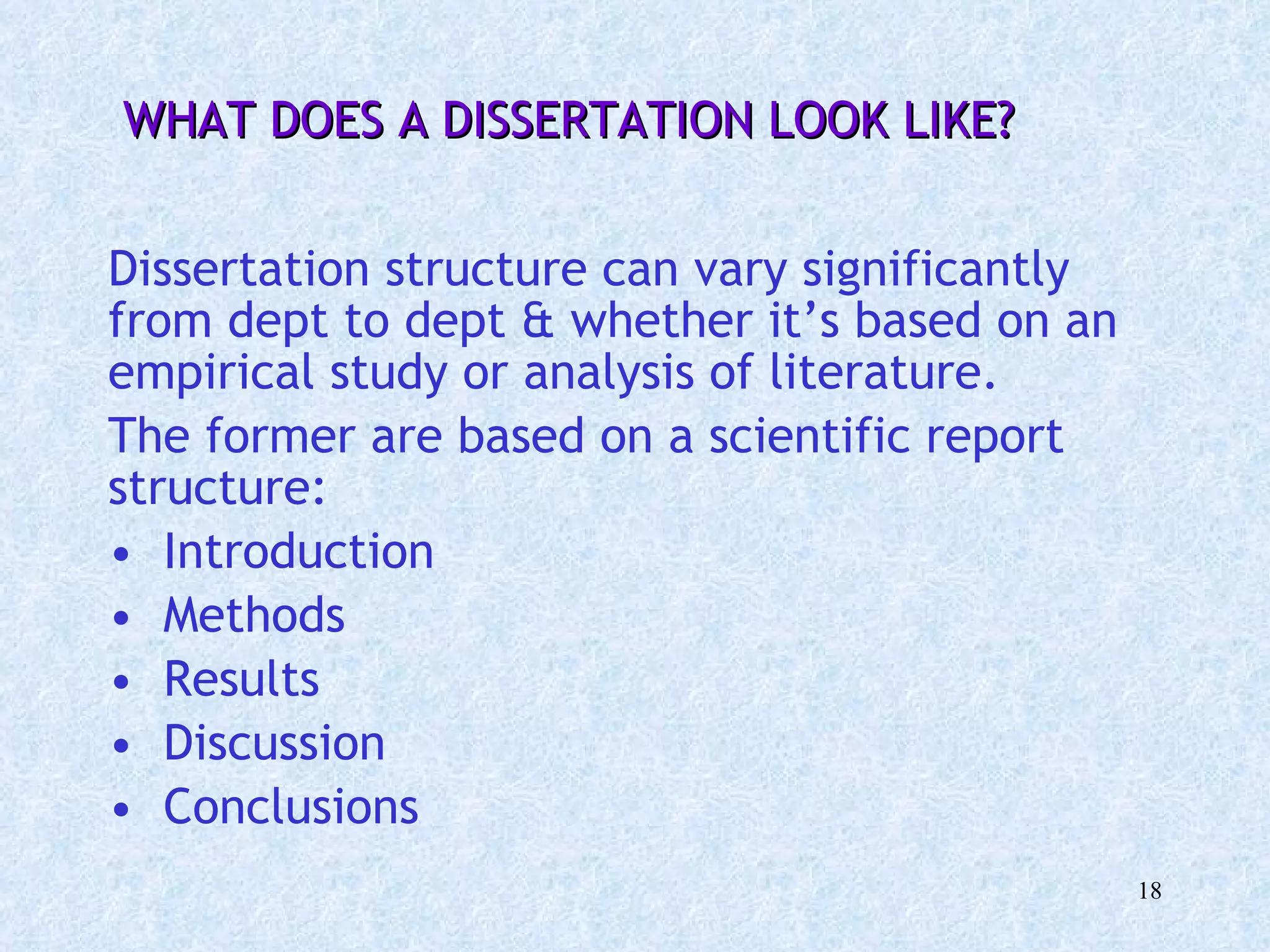 WHAT DOES A DISSERTATION LOOK LIKE? Dissertation structure can vary significantly from dept to dept & whether it’s based on an empirical study or analysis of literature. The former are based on a scientific report structure: Introduction  Methods  Results Discussion Conclusions 