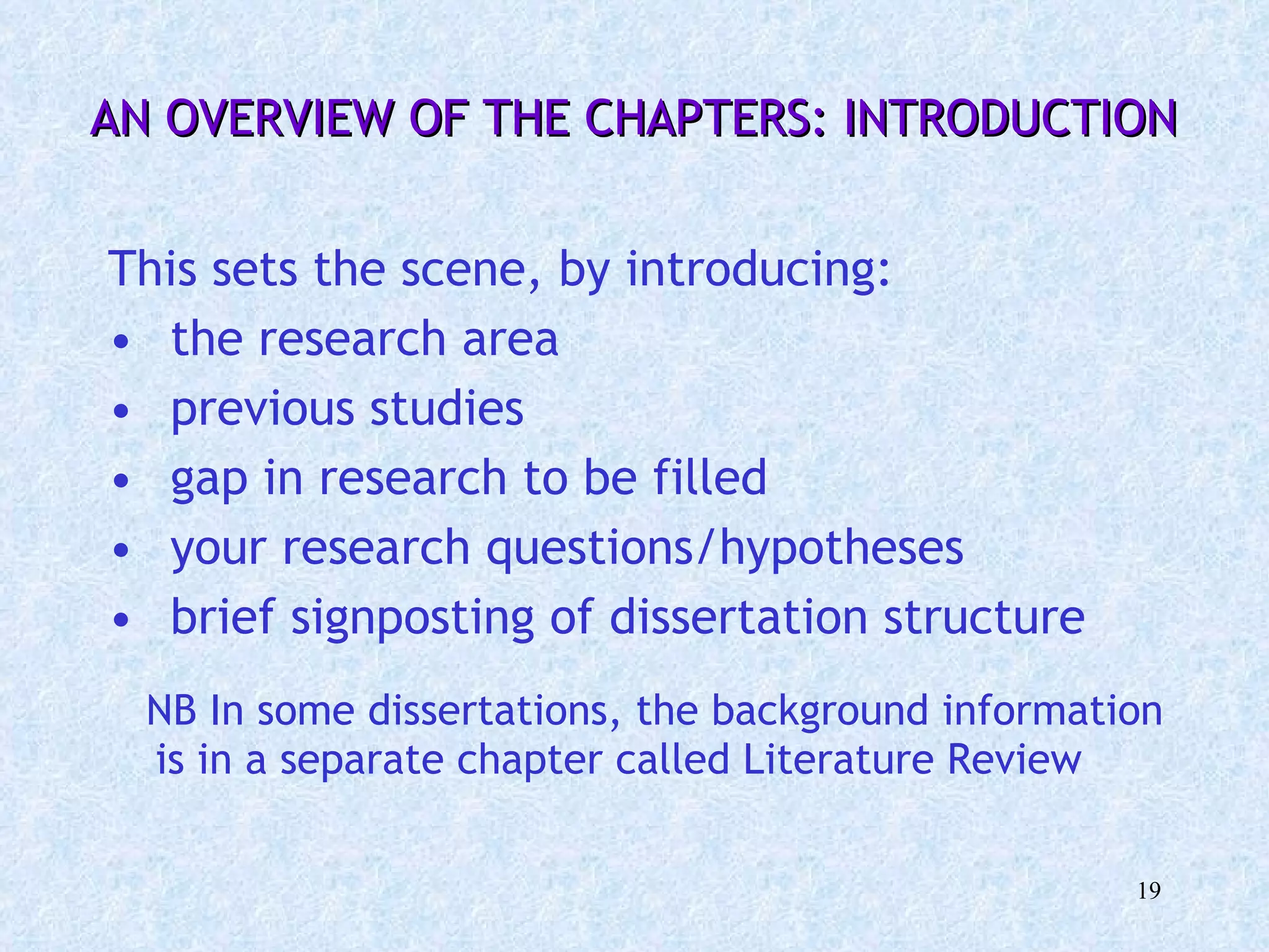   AN OVERVIEW OF THE CHAPTERS: INTRODUCTION  This sets the scene, by introducing:  the research area  previous studies  gap in research to be filled  your research questions/hypotheses brief signposting of dissertation structure NB In some dissertations, the background information is in a separate chapter called Literature Review  