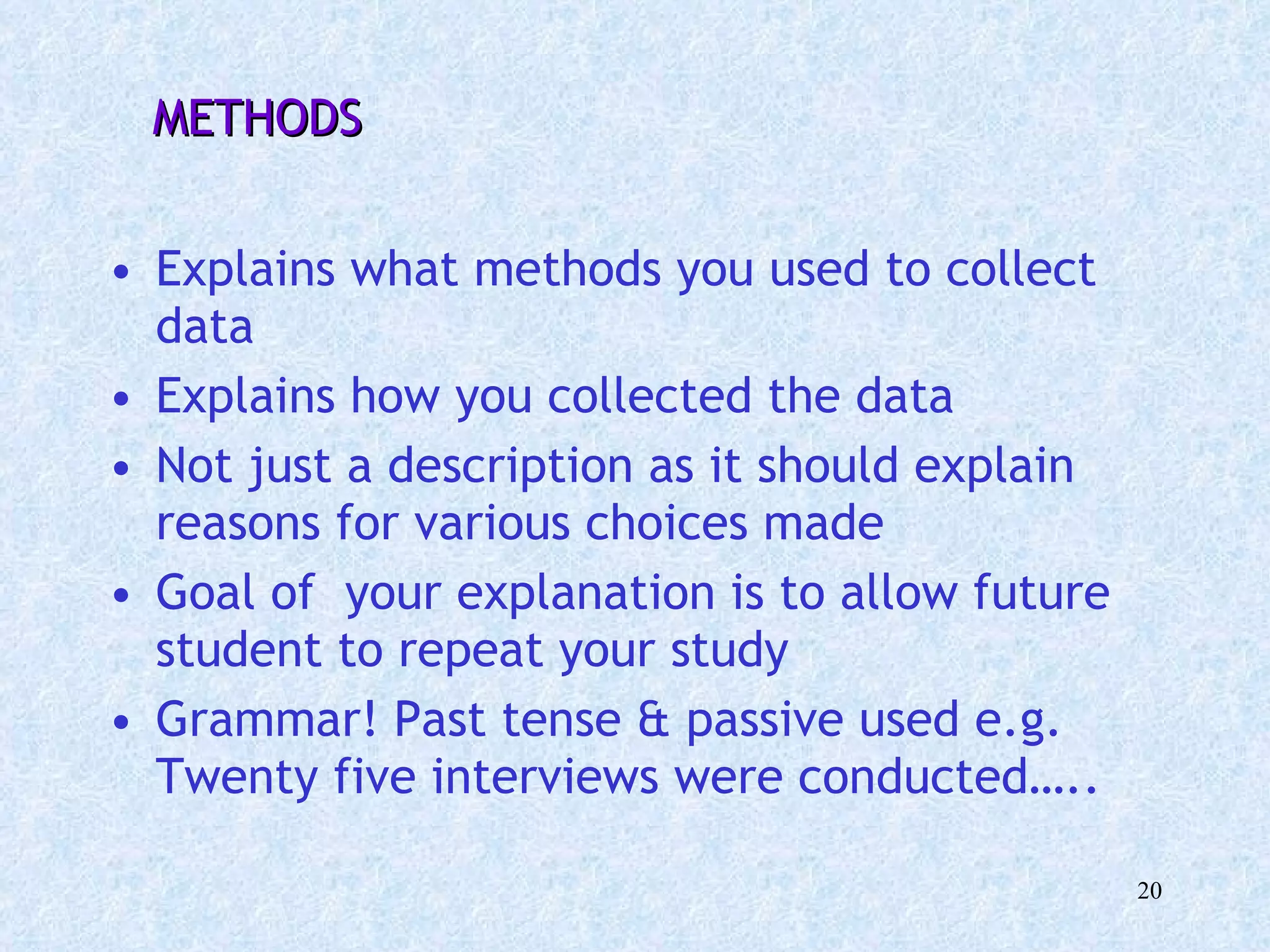 METHODS Explains what methods you used to collect data Explains how you collected the data Not just a description as it should explain reasons for various choices made  Goal of  your explanation is to allow future student to repeat your study Grammar! Past tense & passive used e.g. Twenty five interviews were conducted….. 