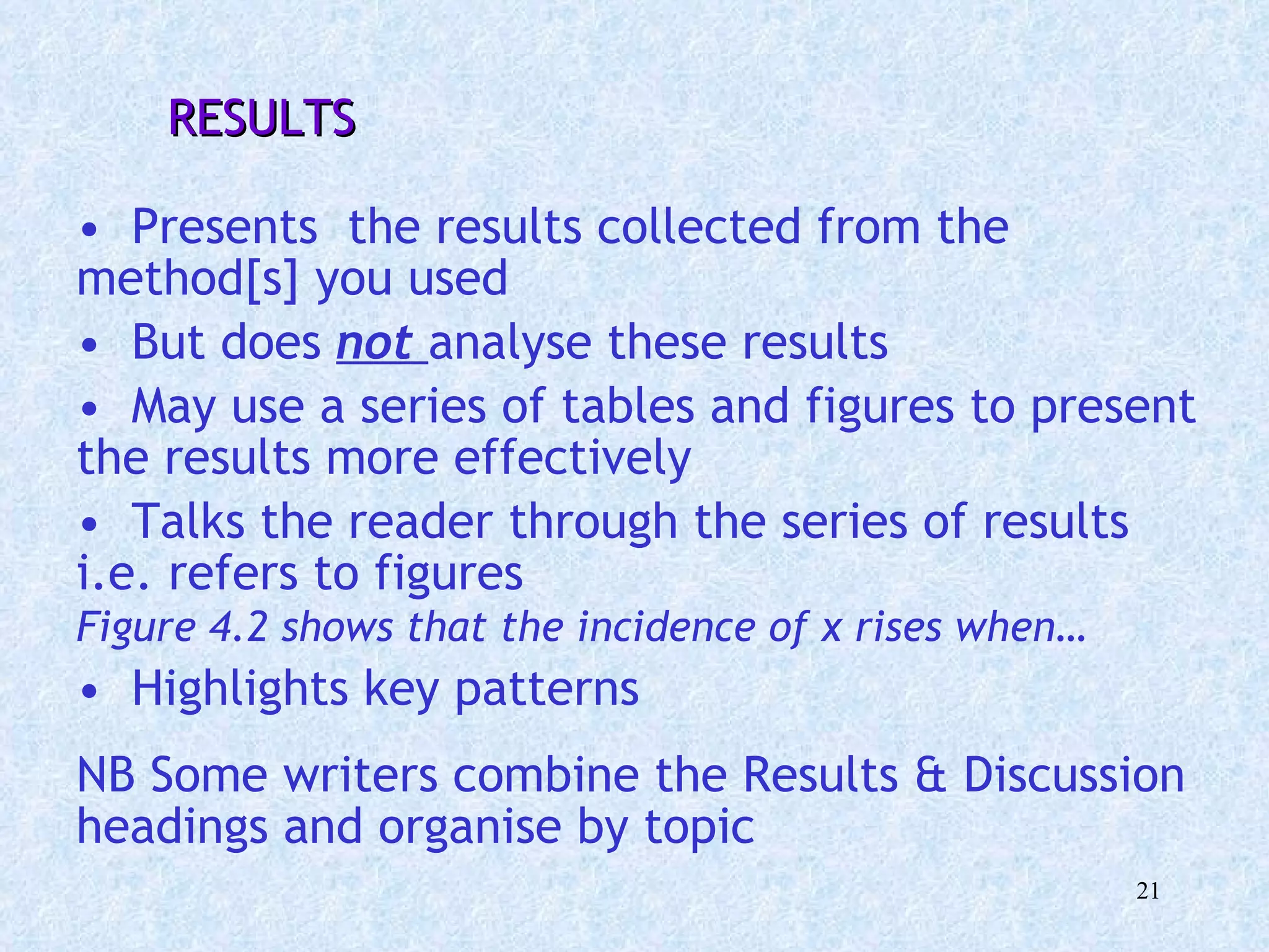   RESULTS  Presents  the results collected from the method[s] you used  But does  not   analyse these results May use a series of tables and figures to present the results more effectively Talks the reader through the series of results i.e. refers to figures  Figure 4.2 shows that the incidence of x rises when…   Highlights key patterns NB Some writers combine the Results & Discussion headings and organise by topic 
