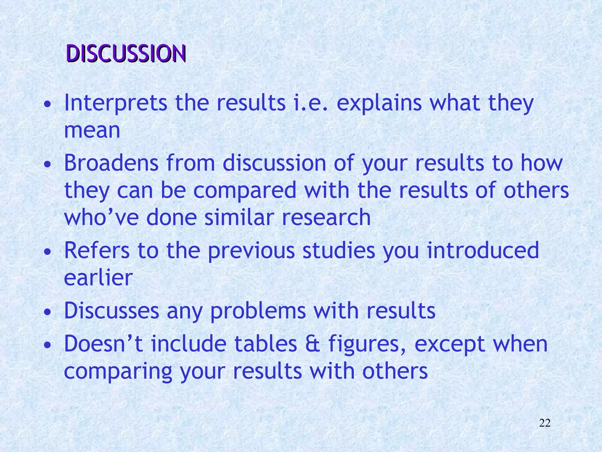   DISCUSSION Interprets the results i.e. explains what they mean Broadens from discussion of your results to how they can be compared with the results of others who’ve done similar research Refers to the previous studies you introduced earlier Discusses any problems with results Doesn’t include tables & figures, except when comparing your results with others 