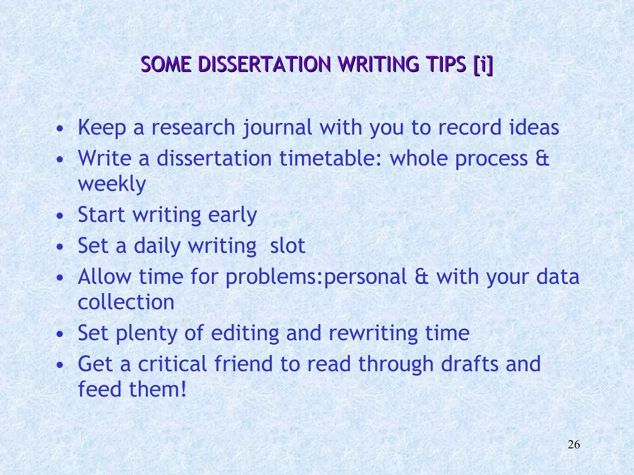 SOME DISSERTATION WRITING TIPS [i] Keep a research journal with you to record ideas Write a dissertation timetable: whole process & weekly Start writing early Set a daily writing  slot Allow time for problems:personal & with your data collection Set plenty of editing and rewriting time Get a critical friend to read through drafts and feed them! 