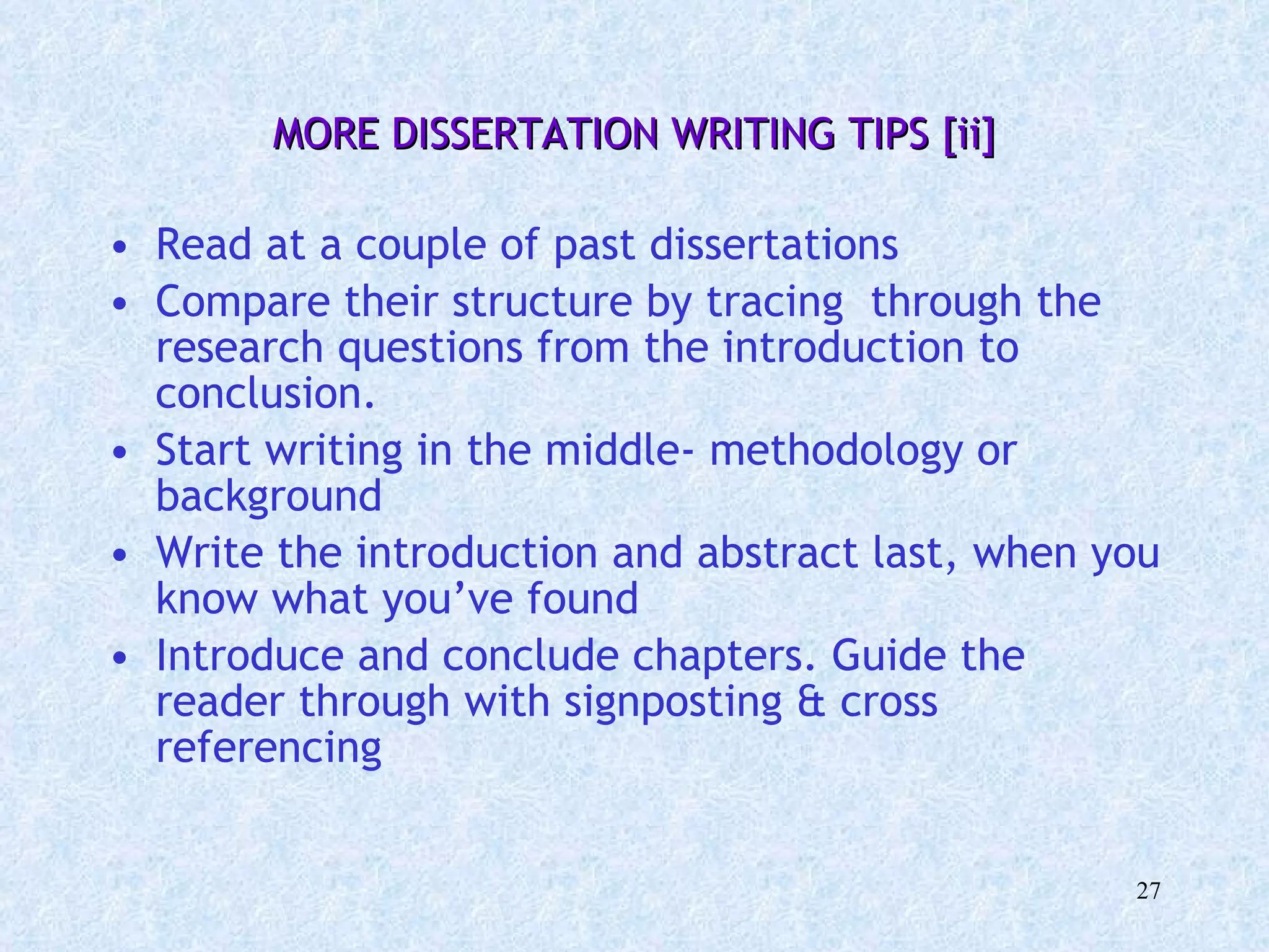 MORE DISSERTATION WRITING TIPS [ii] Read at a couple of past dissertations Compare their structure by tracing  through the research questions from the introduction to conclusion. Start writing in the middle- methodology or background  Write the introduction and abstract last, when you know what you’ve found Introduce and conclude chapters. Guide the reader through with signposting & cross referencing 