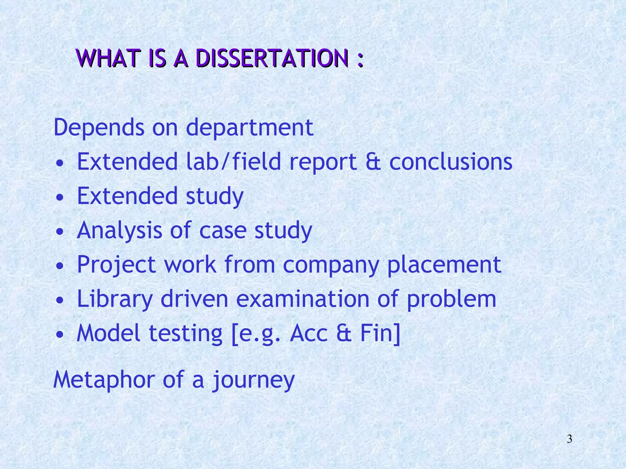 WHAT IS A DISSERTATION : Depends on department Extended lab/field report & conclusions Extended study Analysis of case study Project work from company placement Library driven examination of problem Model testing [e.g. Acc & Fin]  Metaphor of a journey 