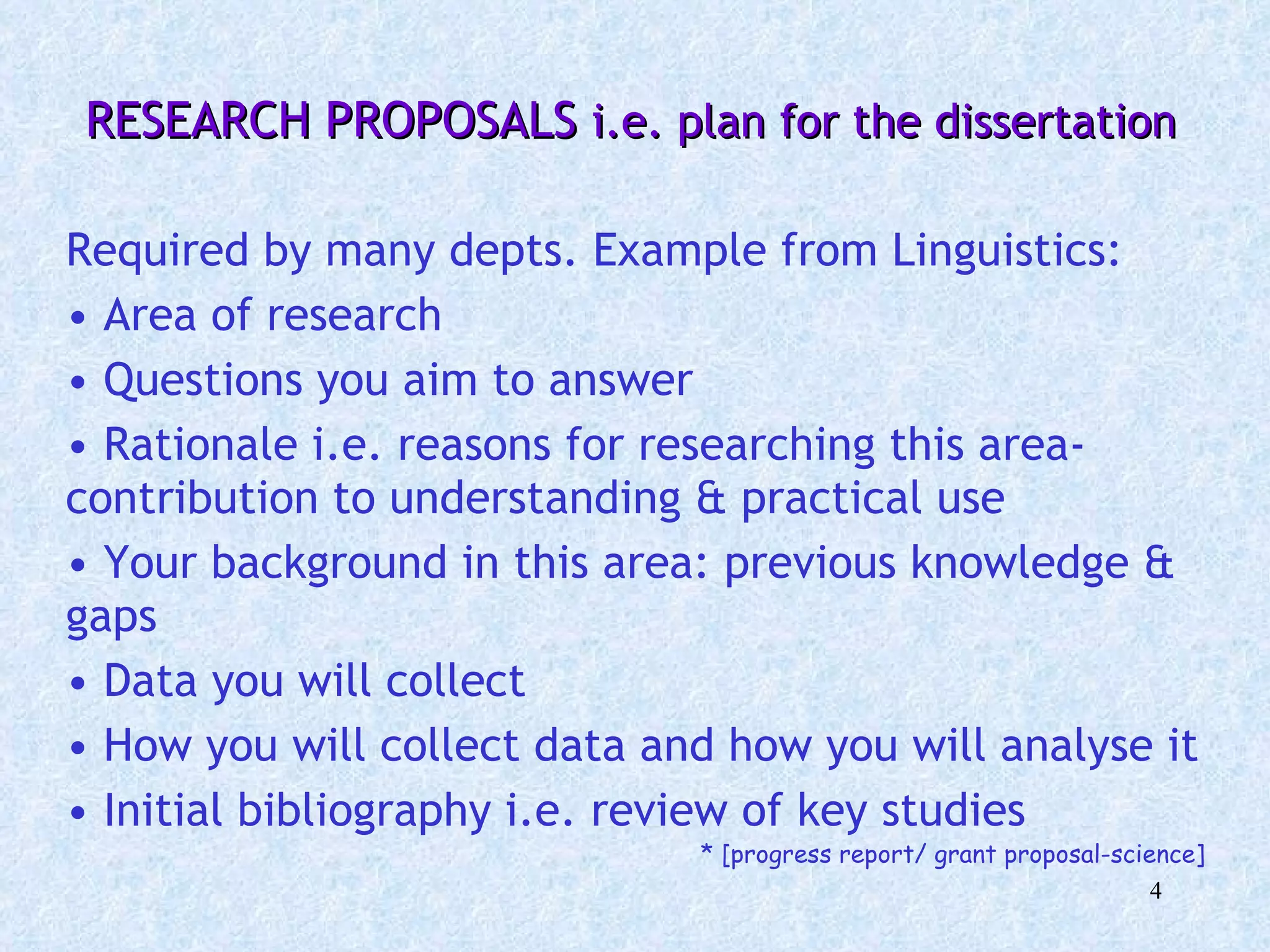   RESEARCH PROPOSALS  i.e. plan for the dissertation Required by many depts. Example from Linguistics:  Area of research Questions you aim to answer Rationale i.e. reasons for researching this area- contribution to understanding & practical use Your background in this area: previous knowledge & gaps Data you will collect How you will collect data and how you will analyse it  Initial bibliography i.e. review of key studies * [progress report/ grant proposal-science] 