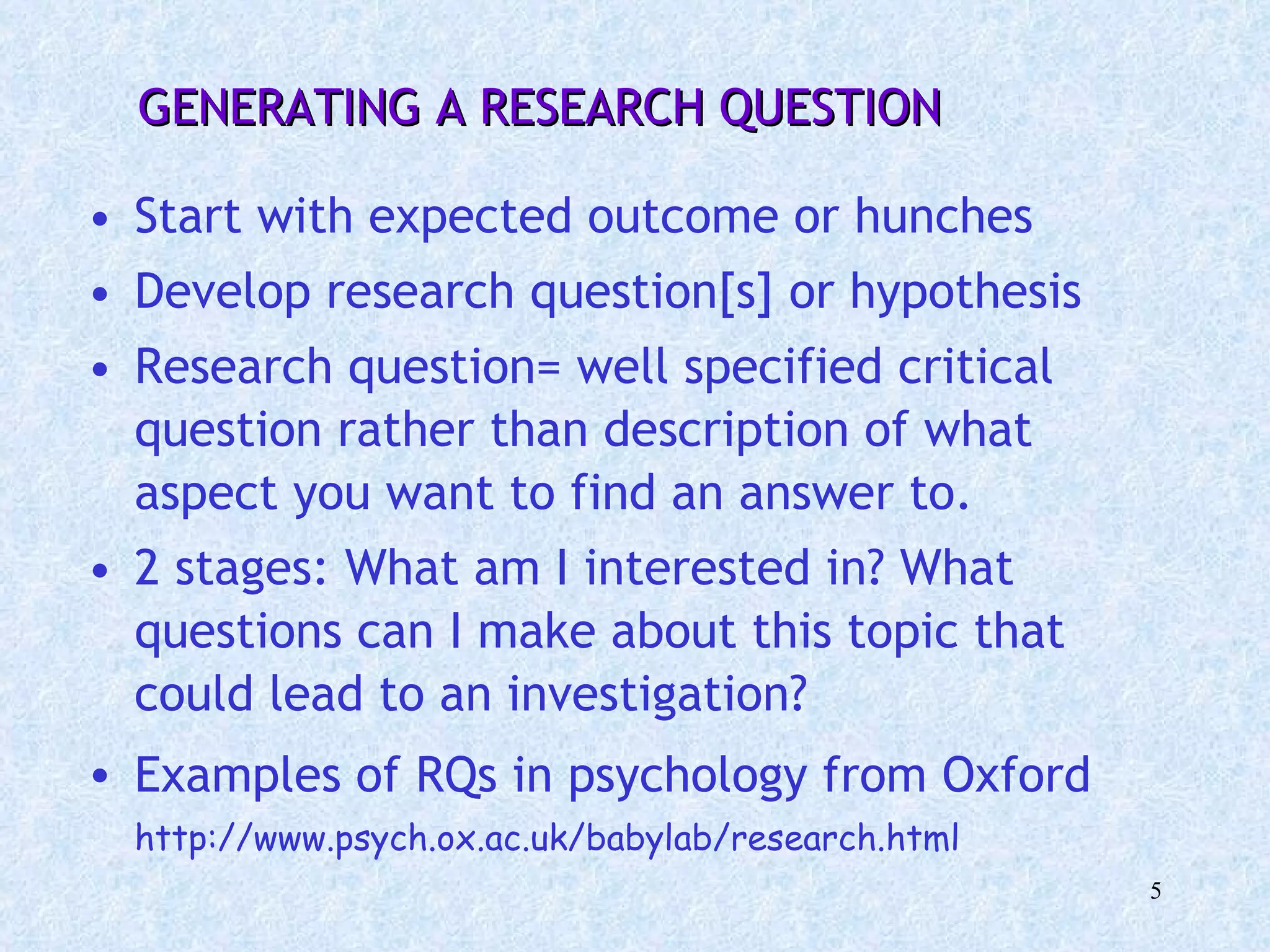 GENERATING A RESEARCH QUESTION Start with expected outcome or hunches  Develop research question[s] or hypothesis  Research question= well specified critical question rather than description of what aspect you want to find an answer to. 2 stages: What am I interested in? What questions can I make about this topic that could lead to an investigation? Examples of RQs in psychology from Oxford   http://www.psych.ox.ac.uk/babylab/research.html 