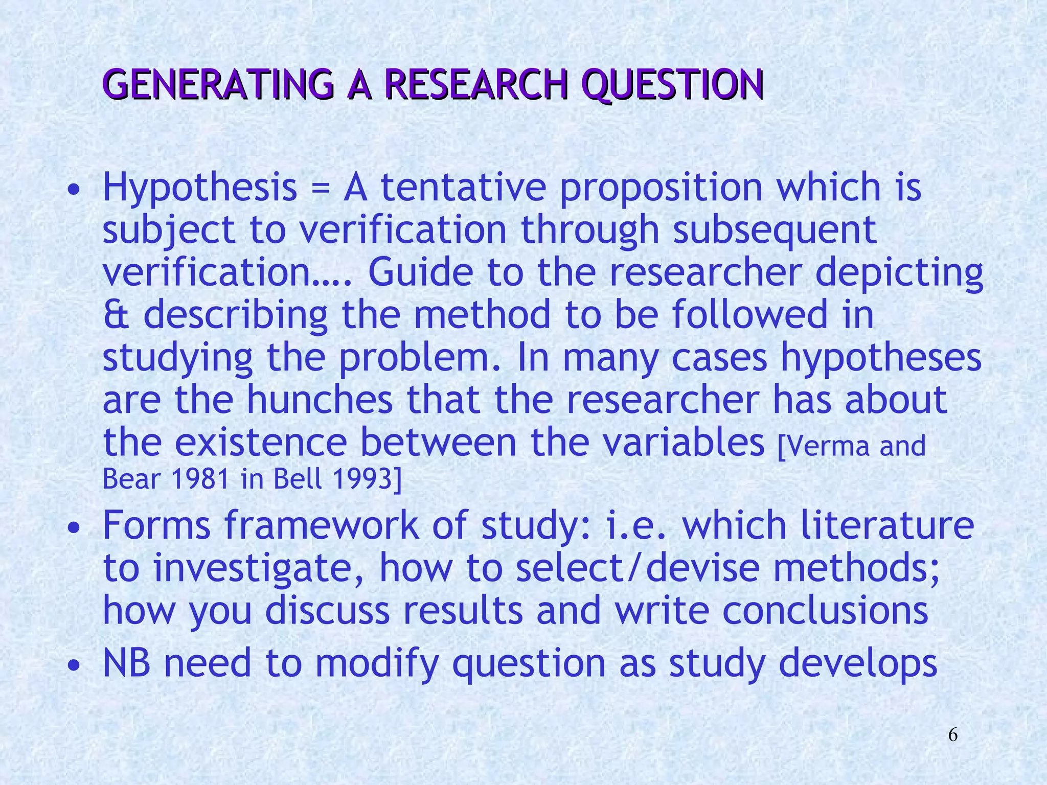 GENERATING A RESEARCH QUESTION Hypothesis = A tentative proposition which is subject to verification through subsequent verification…. Guide to the researcher depicting & describing the method to be followed in studying the problem. In many cases hypotheses are the hunches that the researcher has about the existence between the variables   [Verma and Bear 1981 in Bell 1993] Forms framework of study: i.e. which literature to investigate, how to select/devise methods; how you discuss results and write conclusions NB need to modify question as study develops 