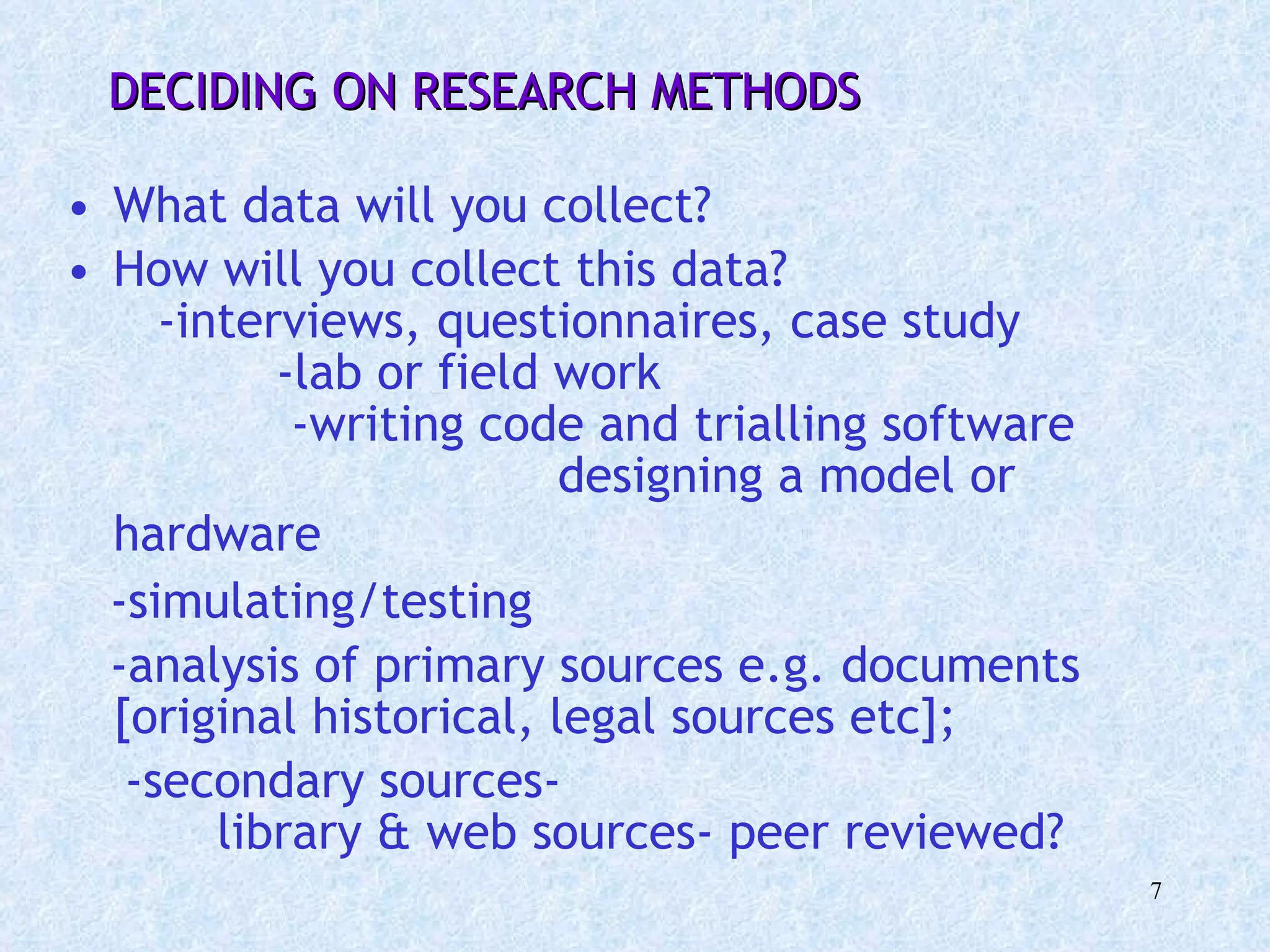 What data will you collect?  How will you collect this data?  -interviews, questionnaires, case study  -lab or field work  -writing code and trialling software  designing a model or hardware   -simulating/testing  -analysis of primary sources e.g. documents [original historical, legal sources etc];  -secondary sources-  library & web sources- peer reviewed? DECIDING ON RESEARCH METHODS 