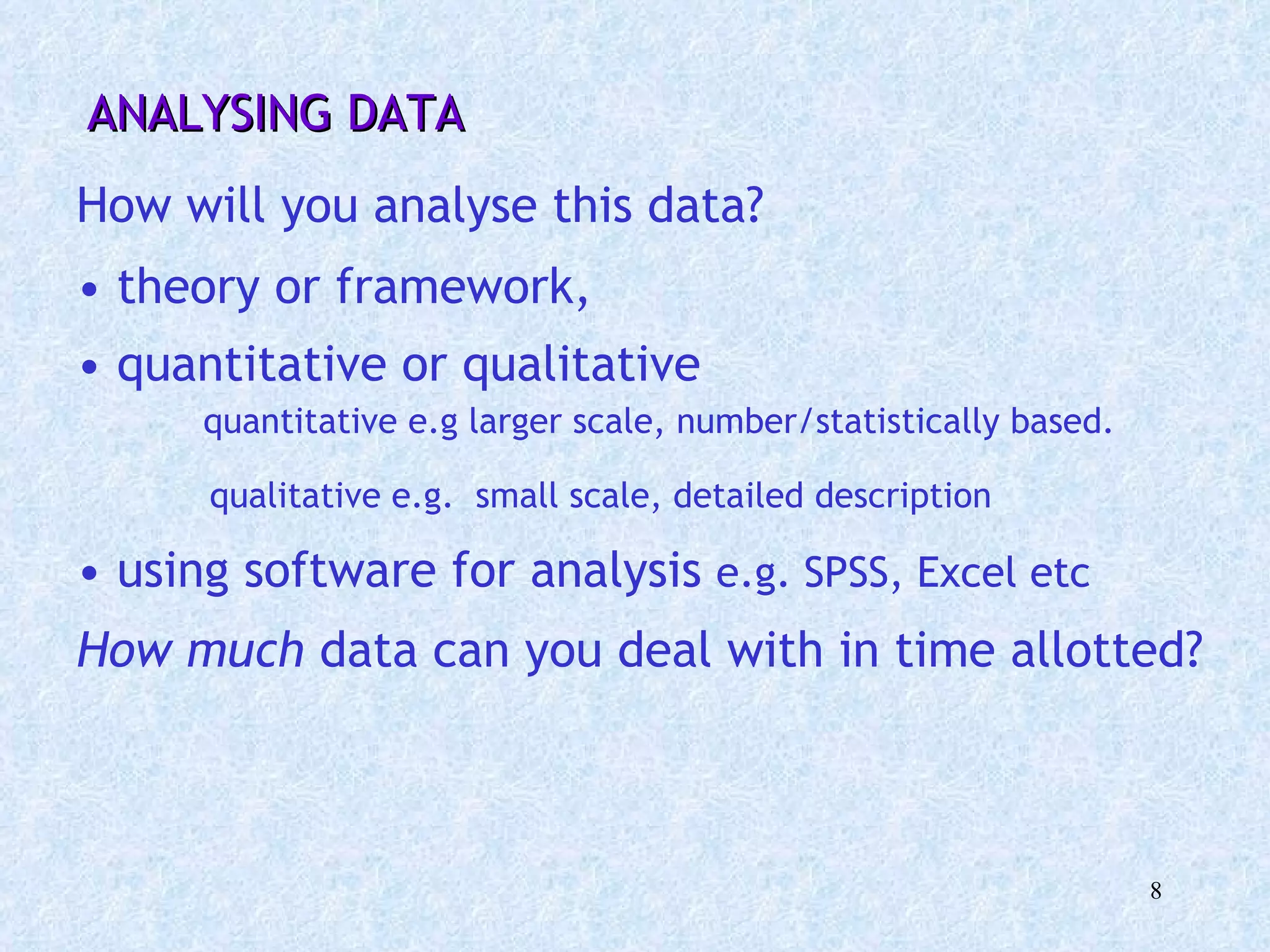 ANALYSING DATA How will you analyse this data? theory or framework,  quantitative or qualitative  quantitative e.g larger scale, number/statistically based.  qualitative e.g.  small scale, detailed description  using software for analysis  e.g. SPSS, Excel etc How much  data can you deal with in time allotted?   