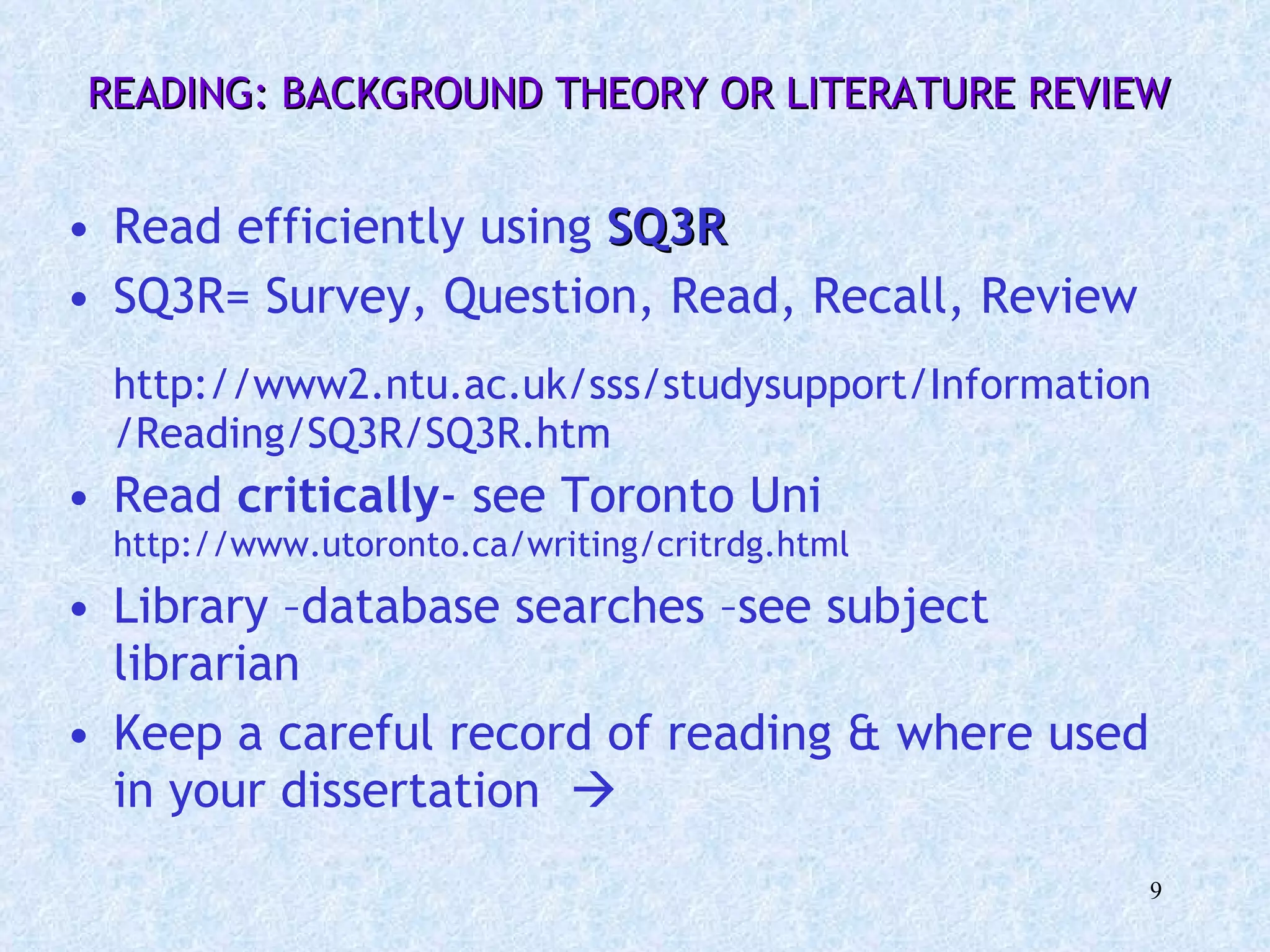 READING: BACKGROUND THEORY OR LITERATURE REVIEW  Read efficiently using  SQ3R SQ3R= Survey, Question, Read, Recall, Review http://www2.ntu.ac.uk/sss/studysupport/Information/Reading/SQ3R/SQ3R.htm Read  critically - see Toronto Uni  http://www.utoronto.ca/writing/critrdg.html Library –database searches –see subject librarian Keep a careful record of reading & where used in your dissertation   