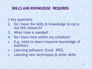 3 key questions Do I have the skills & knowledge to carry out this research? What time is needed?  Do I have time within my schedule? E.g. need to learn/improve knowledge of statistics Learning software: Excel  SPSS,  Learning new techniques & other skills SKILLS AND KNOWLEDGE  REQUIRED 
