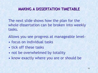 MAKING A DISSERTATION TIMETABLE   The next slide shows how the plan for the whole dissertation can be broken into weekly tasks. Allows you see progress at manageable level-  focus on individual tasks  tick off these tasks not be overwhelmed by totality know exactly where you are or should be 