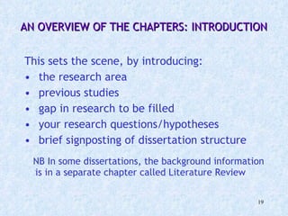   AN OVERVIEW OF THE CHAPTERS: INTRODUCTION  This sets the scene, by introducing:  the research area  previous studies  gap in research to be filled  your research questions/hypotheses brief signposting of dissertation structure NB In some dissertations, the background information is in a separate chapter called Literature Review  