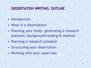  DISSERTATION WRITING: OUTLINE Introduction What is a dissertation? Planning your study: generating a research question; background reading & method Planning a research schedule  Structuring your dissertation Working with your supervisor 