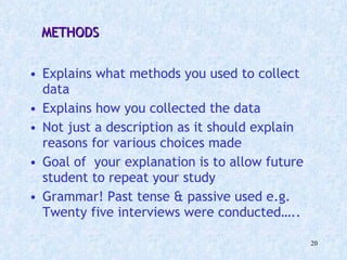 METHODS Explains what methods you used to collect data Explains how you collected the data Not just a description as it should explain reasons for various choices made  Goal of  your explanation is to allow future student to repeat your study Grammar! Past tense & passive used e.g. Twenty five interviews were conducted….. 