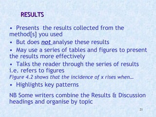  RESULTS  Presents  the results collected from the method[s] you used  But does  not   analyse these results May use a series of tables and figures to present the results more effectively Talks the reader through the series of results i.e. refers to figures  Figure 4.2 shows that the incidence of x rises when…   Highlights key patterns NB Some writers combine the Results & Discussion headings and organise by topic 